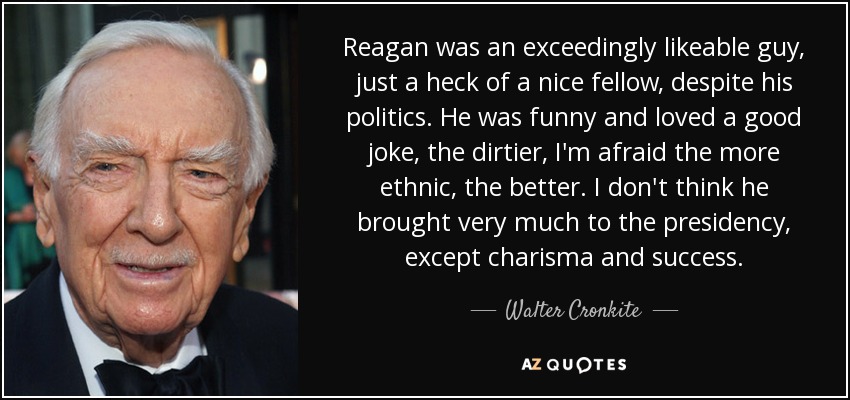 Reagan was an exceedingly likeable guy, just a heck of a nice fellow, despite his politics. He was funny and loved a good joke, the dirtier, I'm afraid the more ethnic, the better. I don't think he brought very much to the presidency, except charisma and success. - Walter Cronkite