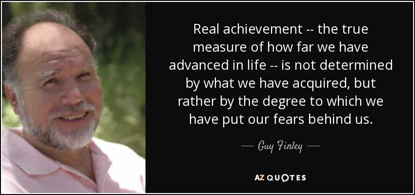 Real achievement -- the true measure of how far we have advanced in life -- is not determined by what we have acquired, but rather by the degree to which we have put our fears behind us. - Guy Finley
