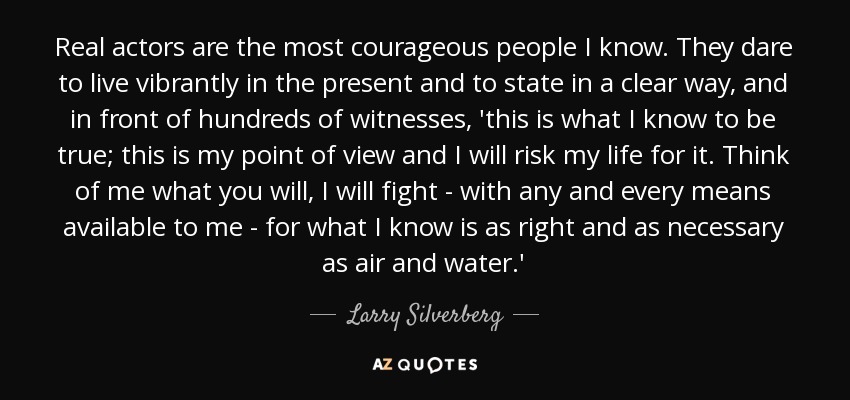 Real actors are the most courageous people I know. They dare to live vibrantly in the present and to state in a clear way, and in front of hundreds of witnesses, 'this is what I know to be true; this is my point of view and I will risk my life for it. Think of me what you will, I will fight - with any and every means available to me - for what I know is as right and as necessary as air and water.' - Larry Silverberg