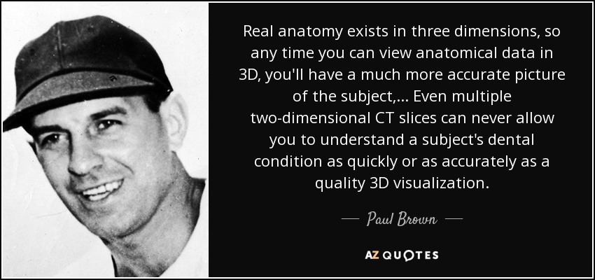 Real anatomy exists in three dimensions, so any time you can view anatomical data in 3D, you'll have a much more accurate picture of the subject, ... Even multiple two-dimensional CT slices can never allow you to understand a subject's dental condition as quickly or as accurately as a quality 3D visualization. - Paul Brown