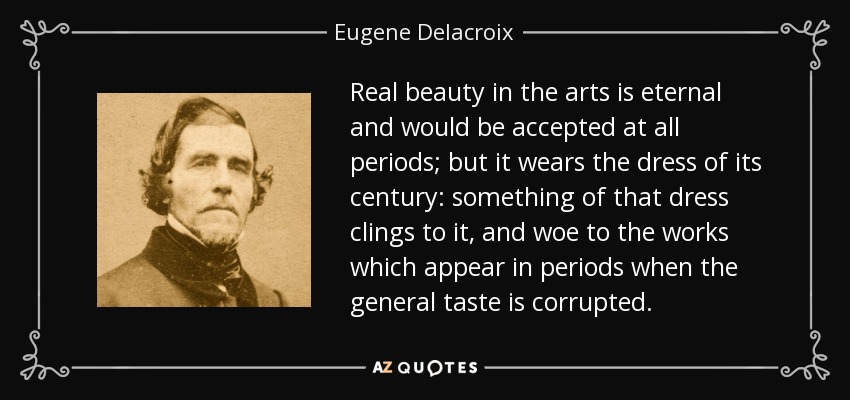 Real beauty in the arts is eternal and would be accepted at all periods; but it wears the dress of its century: something of that dress clings to it, and woe to the works which appear in periods when the general taste is corrupted. - Eugene Delacroix