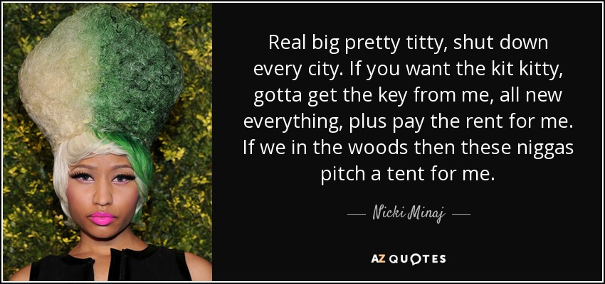 Real big pretty titty, shut down every city. If you want the kit kitty, gotta get the key from me, all new everything, plus pay the rent for me. If we in the woods then these niggas pitch a tent for me. - Nicki Minaj