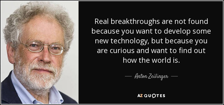 Real breakthroughs are not found because you want to develop some new technology, but because you are curious and want to find out how the world is. - Anton Zeilinger