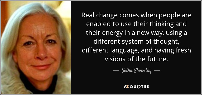 Real change comes when people are enabled to use their thinking and their energy in a new way, using a different system of thought, different language, and having fresh visions of the future. - Scilla Elworthy