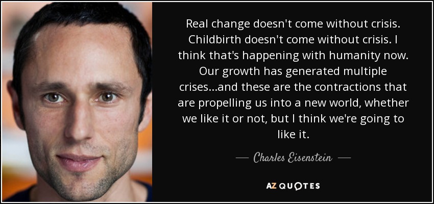 Real change doesn't come without crisis. Childbirth doesn't come without crisis. I think that's happening with humanity now. Our growth has generated multiple crises...and these are the contractions that are propelling us into a new world, whether we like it or not, but I think we're going to like it. - Charles Eisenstein
