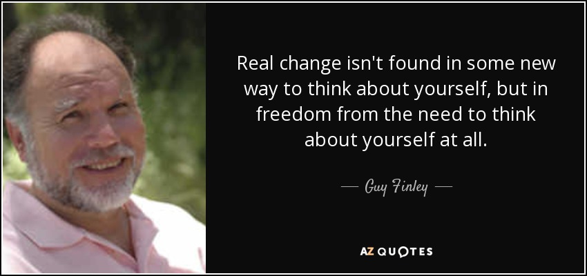 Real change isn't found in some new way to think about yourself, but in freedom from the need to think about yourself at all. - Guy Finley