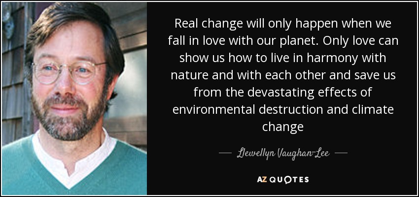 Real change will only happen when we fall in love with our planet. Only love can show us how to live in harmony with nature and with each other and save us from the devastating effects of environmental destruction and climate change - Llewellyn Vaughan-Lee