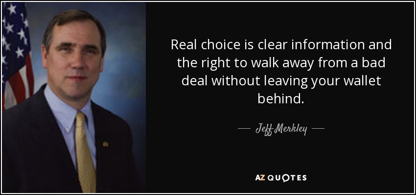 Real choice is clear information and the right to walk away from a bad deal without leaving your wallet behind. - Jeff Merkley