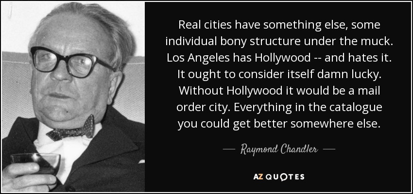 Real cities have something else, some individual bony structure under the muck. Los Angeles has Hollywood -- and hates it. It ought to consider itself damn lucky. Without Hollywood it would be a mail order city. Everything in the catalogue you could get better somewhere else. - Raymond Chandler