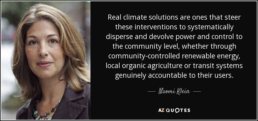 Real climate solutions are ones that steer these interventions to systematically disperse and devolve power and control to the community level, whether through community-controlled renewable energy, local organic agriculture or transit systems genuinely accountable to their users. - Naomi Klein