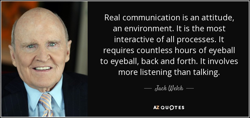 Real communication is an attitude, an environment. It is the most interactive of all processes. It requires countless hours of eyeball to eyeball, back and forth. It involves more listening than talking. - Jack Welch