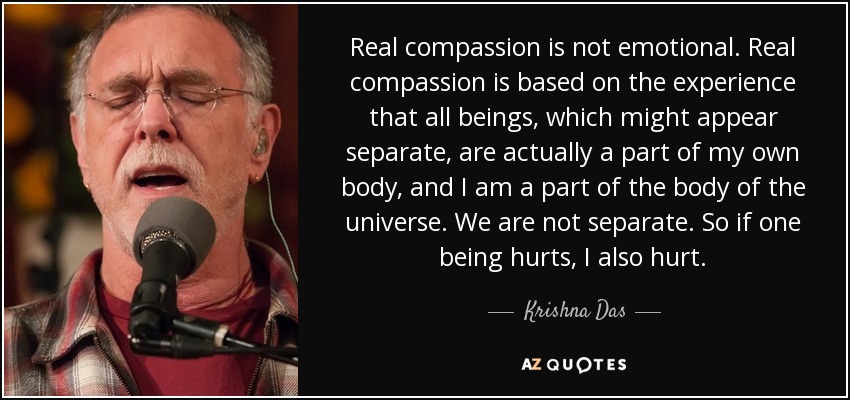 Real compassion is not emotional. Real compassion is based on the experience that all beings, which might appear separate, are actually a part of my own body, and I am a part of the body of the universe. We are not separate. So if one being hurts, I also hurt. - Krishna Das