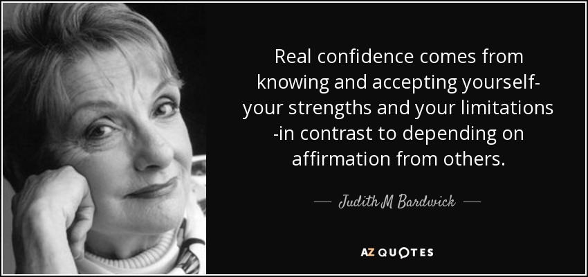 Real confidence comes from knowing and accepting yourself- your strengths and your limitations -in contrast to depending on affirmation from others. - Judith M Bardwick