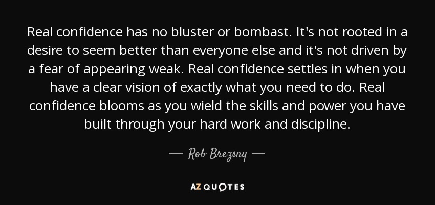 Real confidence has no bluster or bombast. It's not rooted in a desire to seem better than everyone else and it's not driven by a fear of appearing weak. Real confidence settles in when you have a clear vision of exactly what you need to do. Real confidence blooms as you wield the skills and power you have built through your hard work and discipline. - Rob Brezsny