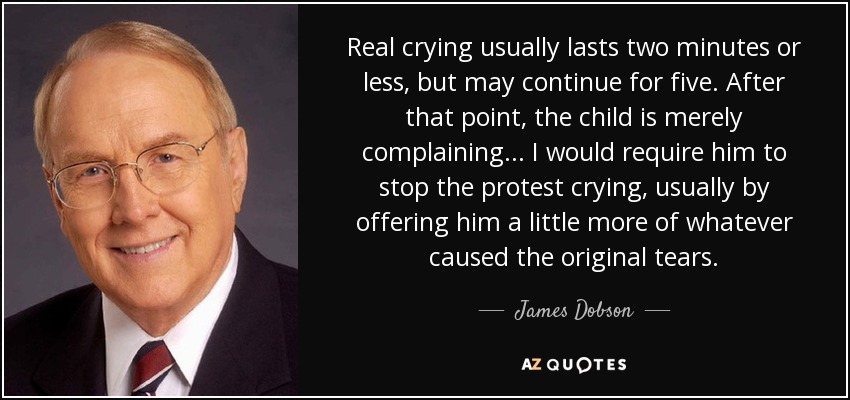 Real crying usually lasts two minutes or less, but may continue for five. After that point, the child is merely complaining... I would require him to stop the protest crying, usually by offering him a little more of whatever caused the original tears. - James Dobson