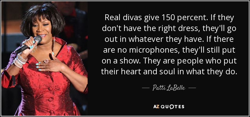 Real divas give 150 percent. If they don't have the right dress, they'll go out in whatever they have. If there are no microphones, they'll still put on a show. They are people who put their heart and soul in what they do. - Patti LaBelle