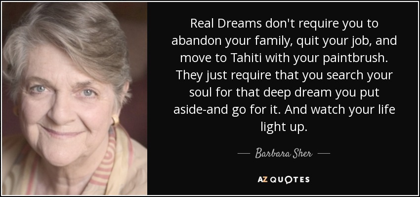 Real Dreams don't require you to abandon your family, quit your job, and move to Tahiti with your paintbrush. They just require that you search your soul for that deep dream you put aside-and go for it. And watch your life light up. - Barbara Sher