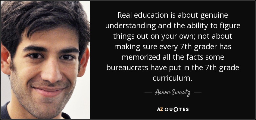 Real education is about genuine understanding and the ability to figure things out on your own; not about making sure every 7th grader has memorized all the facts some bureaucrats have put in the 7th grade curriculum. - Aaron Swartz