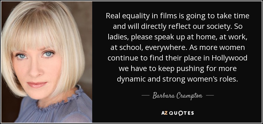 Real equality in films is going to take time and will directly reflect our society. So ladies, please speak up at home, at work, at school, everywhere. As more women continue to find their place in Hollywood we have to keep pushing for more dynamic and strong women's roles. - Barbara Crampton