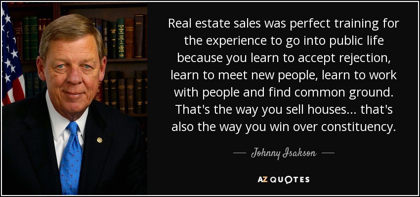 Real estate sales was perfect training for the experience to go into public life because you learn to accept rejection, learn to meet new people, learn to work with people and find common ground. That's the way you sell houses... that's also the way you win over constituency. - Johnny Isakson