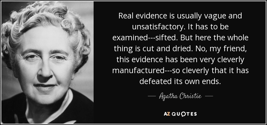 Real evidence is usually vague and unsatisfactory. It has to be examined---sifted. But here the whole thing is cut and dried. No, my friend, this evidence has been very cleverly manufactured---so cleverly that it has defeated its own ends. - Agatha Christie