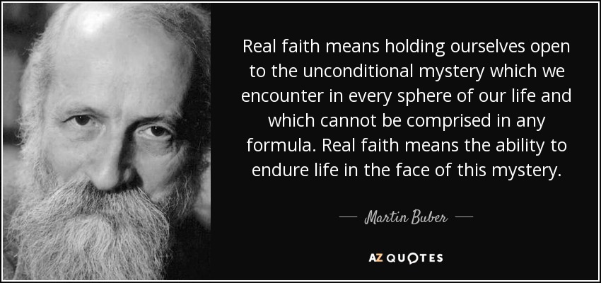 Real faith means holding ourselves open to the unconditional mystery which we encounter in every sphere of our life and which cannot be comprised in any formula. Real faith means the ability to endure life in the face of this mystery. - Martin Buber