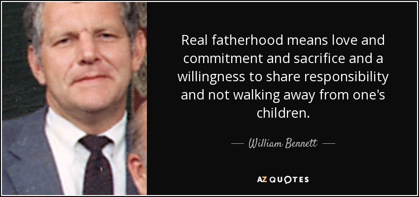 Real fatherhood means love and commitment and sacrifice and a willingness to share responsibility and not walking away from one's children. - William Bennett