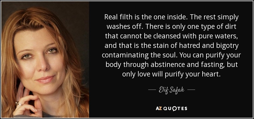 Real filth is the one inside. The rest simply washes off. There is only one type of dirt that cannot be cleansed with pure waters, and that is the stain of hatred and bigotry contaminating the soul. You can purify your body through abstinence and fasting, but only love will purify your heart. - Elif Safak