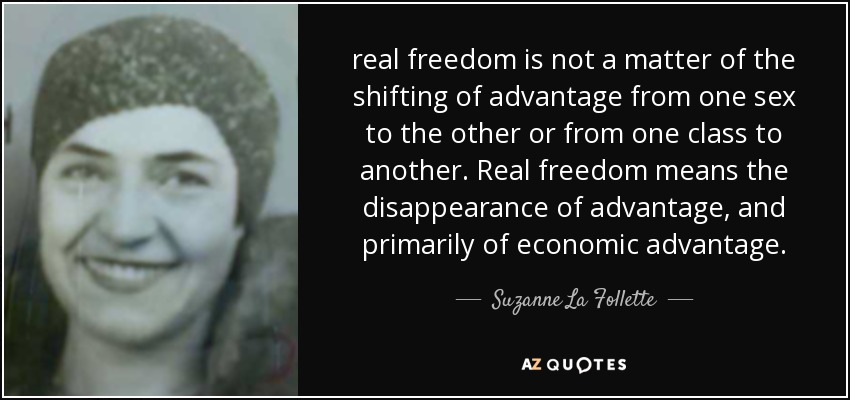 real freedom is not a matter of the shifting of advantage from one sex to the other or from one class to another. Real freedom means the disappearance of advantage, and primarily of economic advantage. - Suzanne La Follette