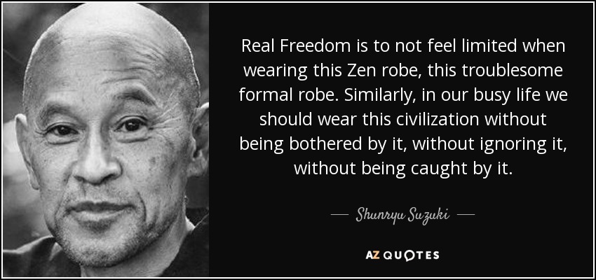 Real Freedom is to not feel limited when wearing this Zen robe, this troublesome formal robe. Similarly, in our busy life we should wear this civilization without being bothered by it, without ignoring it, without being caught by it. - Shunryu Suzuki
