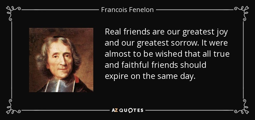 Real friends are our greatest joy and our greatest sorrow. It were almost to be wished that all true and faithful friends should expire on the same day. - Francois Fenelon