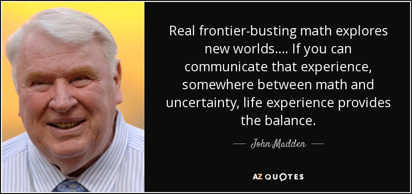 Real frontier-busting math explores new worlds . . . . If you can communicate that experience, somewhere between math and uncertainty, life experience provides the balance. - John Madden