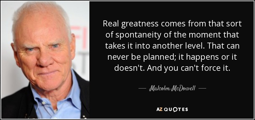 Real greatness comes from that sort of spontaneity of the moment that takes it into another level. That can never be planned; it happens or it doesn't. And you can't force it. - Malcolm McDowell