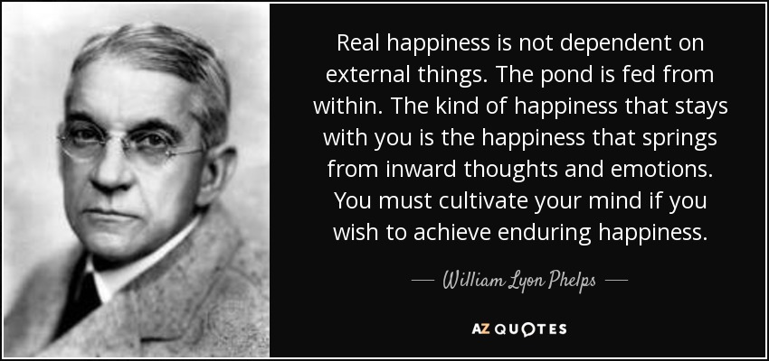 Real happiness is not dependent on external things. The pond is fed from within. The kind of happiness that stays with you is the happiness that springs from inward thoughts and emotions. You must cultivate your mind if you wish to achieve enduring happiness. - William Lyon Phelps
