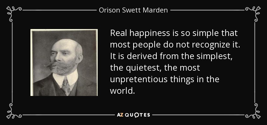 Real happiness is so simple that most people do not recognize it. It is derived from the simplest, the quietest, the most unpretentious things in the world. - Orison Swett Marden