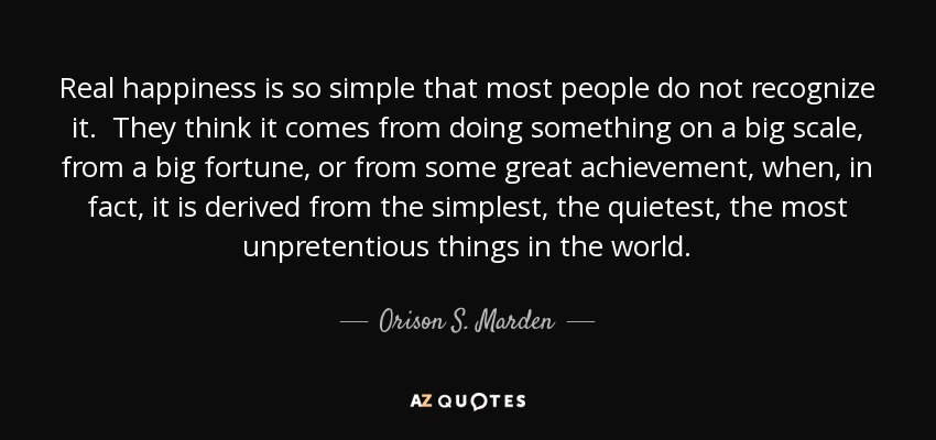 Real happiness is so simple that most people do not recognize it. They think it comes from doing something on a big scale, from a big fortune, or from some great achievement, when, in fact, it is derived from the simplest, the quietest, the most unpretentious things in the world. - Orison S. Marden