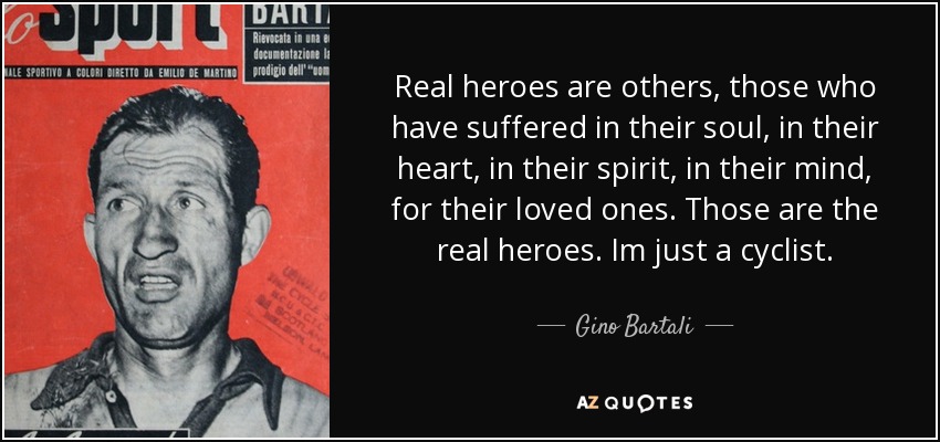 Real heroes are others, those who have suffered in their soul, in their heart, in their spirit, in their mind, for their loved ones. Those are the real heroes. Im just a cyclist. - Gino Bartali