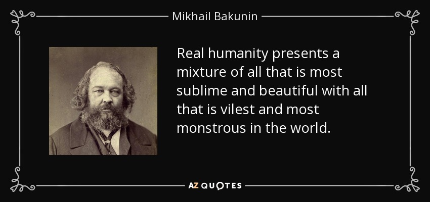 Real humanity presents a mixture of all that is most sublime and beautiful with all that is vilest and most monstrous in the world. - Mikhail Bakunin