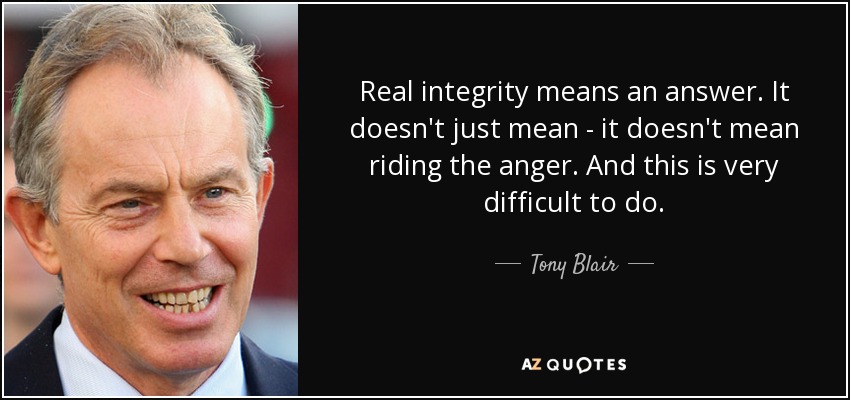Real integrity means an answer. It doesn't just mean - it doesn't mean riding the anger. And this is very difficult to do. - Tony Blair