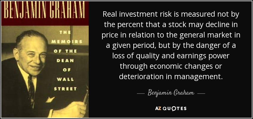Real investment risk is measured not by the percent that a stock may decline in price in relation to the general market in a given period, but by the danger of a loss of quality and earnings power through economic changes or deterioration in management. - Benjamin Graham