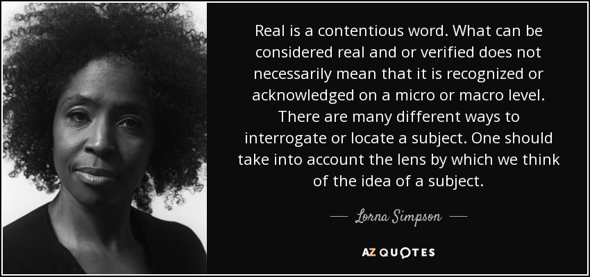 Real is a contentious word. What can be considered real and or verified does not necessarily mean that it is recognized or acknowledged on a micro or macro level. There are many different ways to interrogate or locate a subject. One should take into account the lens by which we think of the idea of a subject. - Lorna Simpson