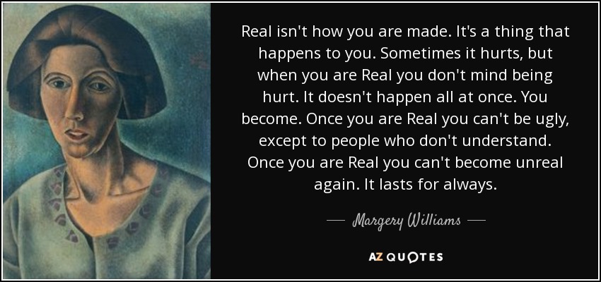 Real isn't how you are made. It's a thing that happens to you. Sometimes it hurts, but when you are Real you don't mind being hurt. It doesn't happen all at once. You become. Once you are Real you can't be ugly, except to people who don't understand. Once you are Real you can't become unreal again. It lasts for always. - Margery Williams