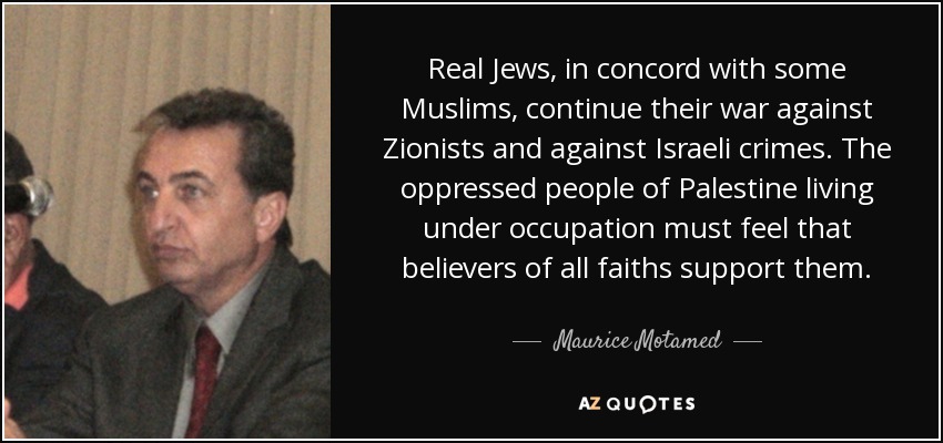 Real Jews, in concord with some Muslims, continue their war against Zionists and against Israeli crimes. The oppressed people of Palestine living under occupation must feel that believers of all faiths support them. - Maurice Motamed