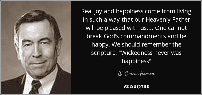 Real joy and happiness come from living in such a way that our Heavenly Father will be pleased with us. ... One cannot break God's commandments and be happy. We should remember the scripture, 