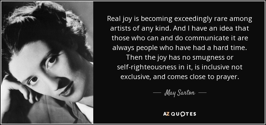 Real joy is becoming exceedingly rare among artists of any kind. And I have an idea that those who can and do communicate it are always people who have had a hard time. Then the joy has no smugness or self-righteousness in it, is inclusive not exclusive, and comes close to prayer. - May Sarton