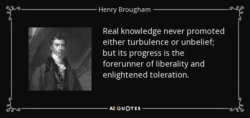 Real knowledge never promoted either turbulence or unbelief; but its progress is the forerunner of liberality and enlightened toleration. - Henry Brougham, 1st Baron Brougham and Vaux