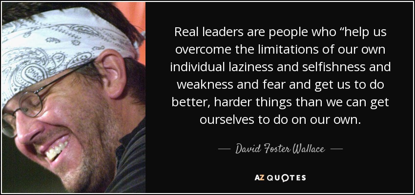 Real leaders are people who “help us overcome the limitations of our own individual laziness and selfishness and weakness and fear and get us to do better, harder things than we can get ourselves to do on our own. - David Foster Wallace