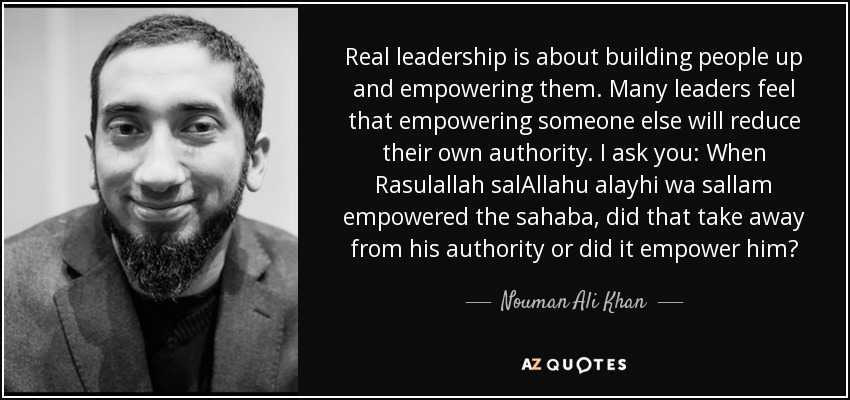 Real leadership is about building people up and empowering them. Many leaders feel that empowering someone else will reduce their own authority. I ask you: When Rasulallah salAllahu alayhi wa sallam empowered the sahaba, did that take away from his authority or did it empower him? - Nouman Ali Khan