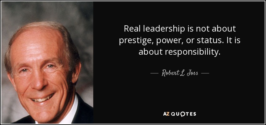 Real leadership is not about prestige, power, or status. It is about responsibility. - Robert L. Joss
