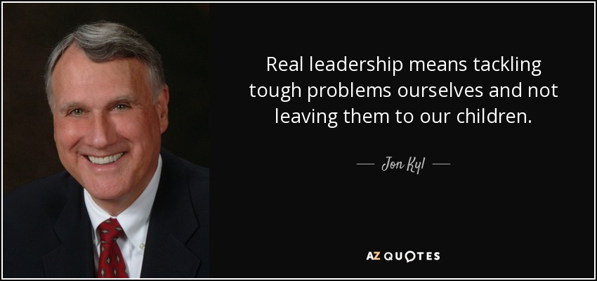 Real leadership means tackling tough problems ourselves and not leaving them to our children. - Jon Kyl